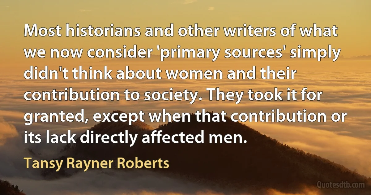 Most historians and other writers of what we now consider 'primary sources' simply didn't think about women and their contribution to society. They took it for granted, except when that contribution or its lack directly affected men. (Tansy Rayner Roberts)