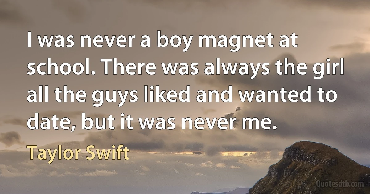 I was never a boy magnet at school. There was always the girl all the guys liked and wanted to date, but it was never me. (Taylor Swift)