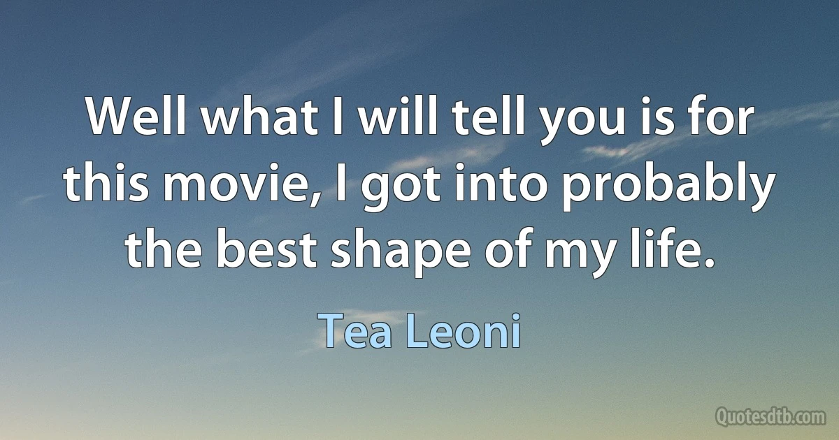 Well what I will tell you is for this movie, I got into probably the best shape of my life. (Tea Leoni)