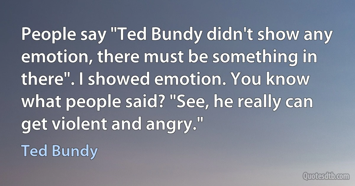 People say "Ted Bundy didn't show any emotion, there must be something in there". I showed emotion. You know what people said? "See, he really can get violent and angry." (Ted Bundy)