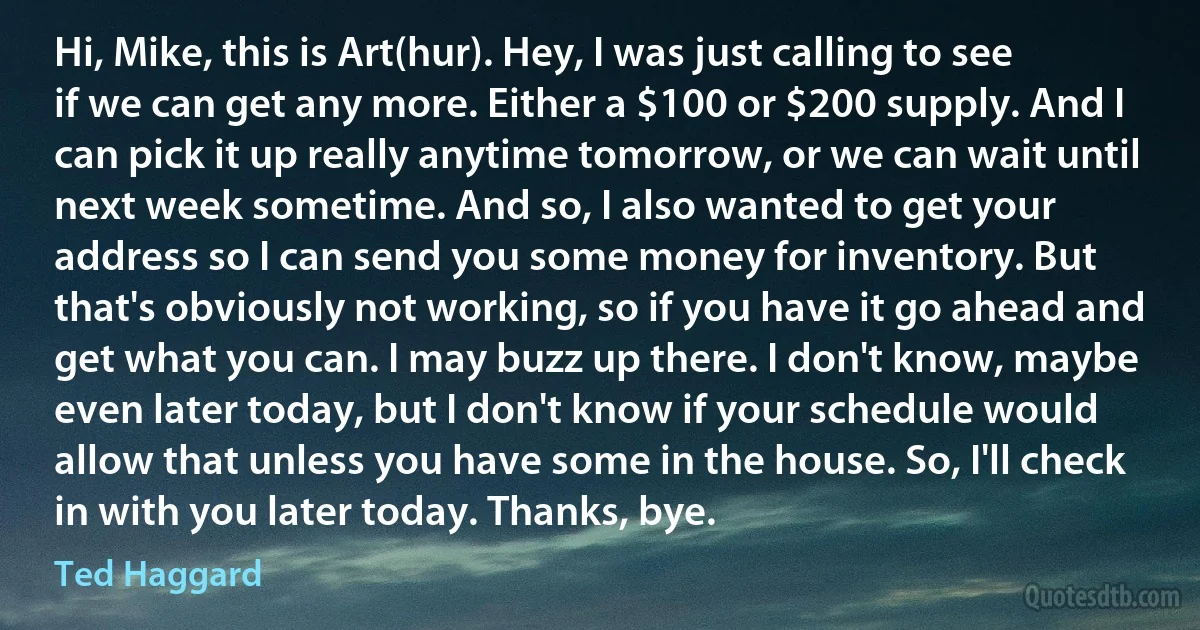 Hi, Mike, this is Art(hur). Hey, I was just calling to see if we can get any more. Either a $100 or $200 supply. And I can pick it up really anytime tomorrow, or we can wait until next week sometime. And so, I also wanted to get your address so I can send you some money for inventory. But that's obviously not working, so if you have it go ahead and get what you can. I may buzz up there. I don't know, maybe even later today, but I don't know if your schedule would allow that unless you have some in the house. So, I'll check in with you later today. Thanks, bye. (Ted Haggard)