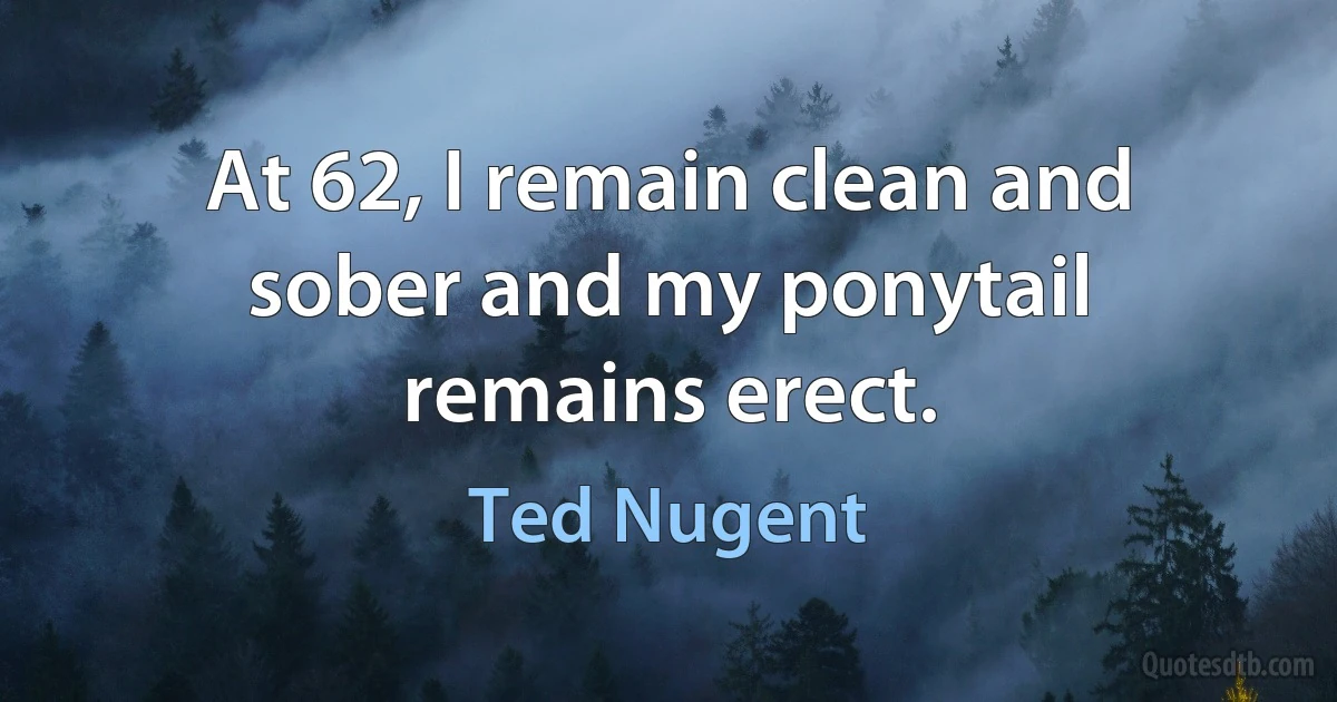 At 62, I remain clean and sober and my ponytail remains erect. (Ted Nugent)