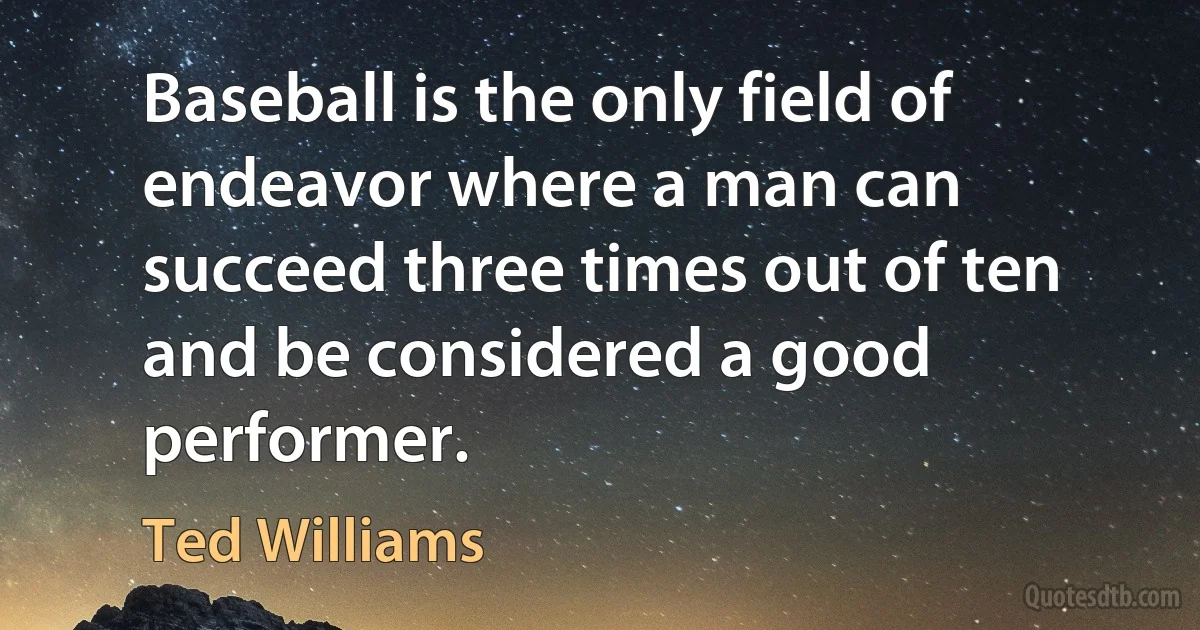 Baseball is the only field of endeavor where a man can succeed three times out of ten and be considered a good performer. (Ted Williams)