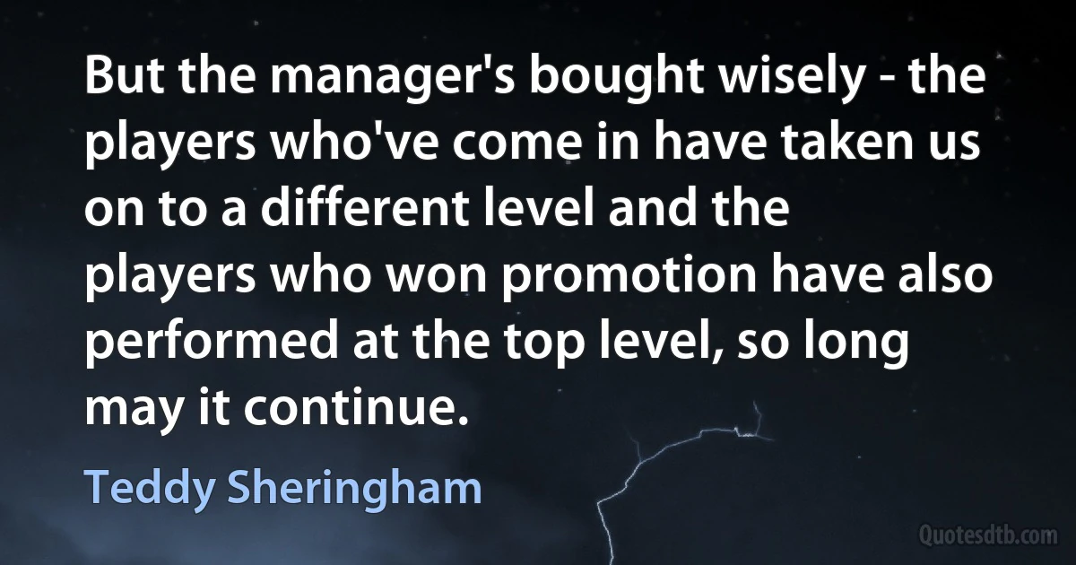 But the manager's bought wisely - the players who've come in have taken us on to a different level and the players who won promotion have also performed at the top level, so long may it continue. (Teddy Sheringham)