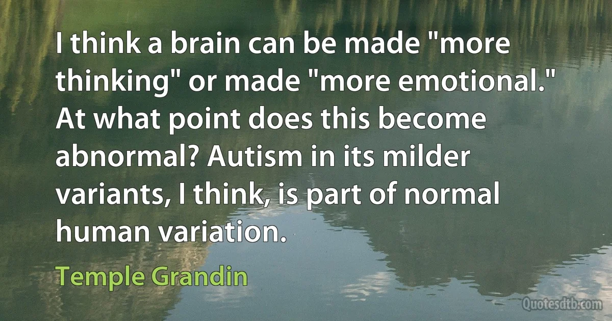 I think a brain can be made "more thinking" or made "more emotional." At what point does this become abnormal? Autism in its milder variants, I think, is part of normal human variation. (Temple Grandin)