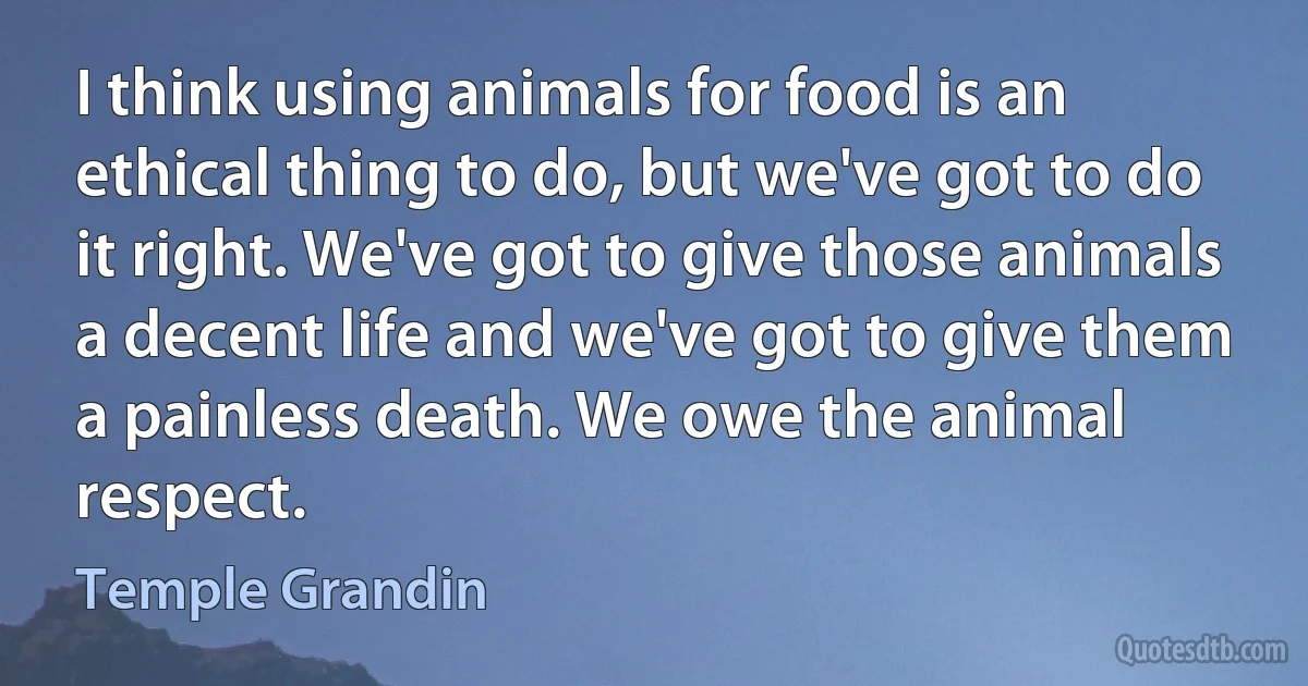 I think using animals for food is an ethical thing to do, but we've got to do it right. We've got to give those animals a decent life and we've got to give them a painless death. We owe the animal respect. (Temple Grandin)