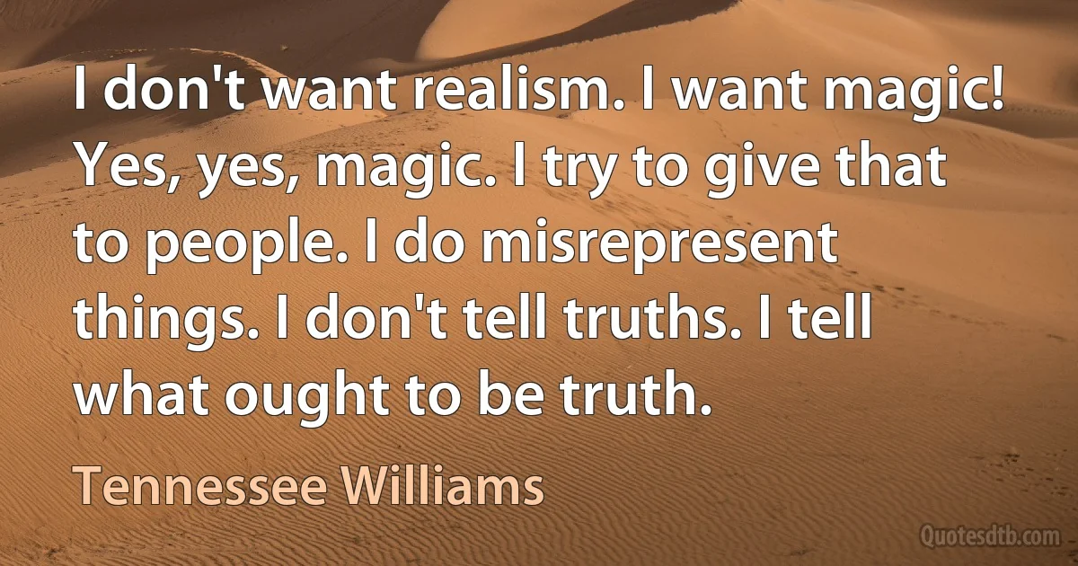 I don't want realism. I want magic! Yes, yes, magic. I try to give that to people. I do misrepresent things. I don't tell truths. I tell what ought to be truth. (Tennessee Williams)