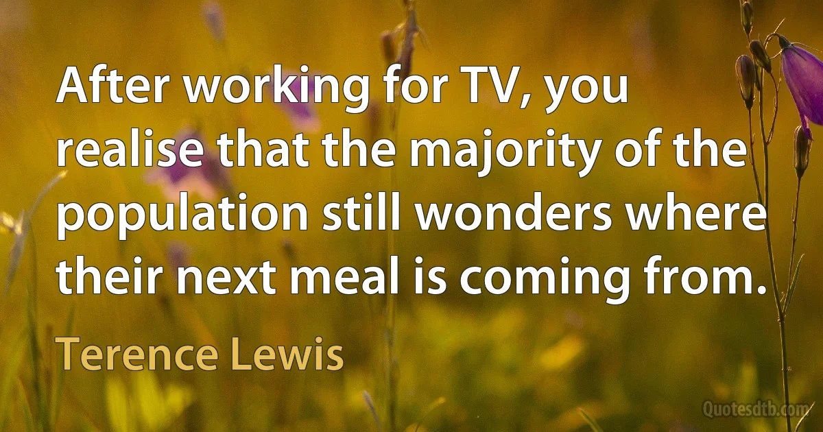 After working for TV, you realise that the majority of the population still wonders where their next meal is coming from. (Terence Lewis)