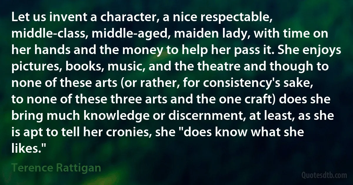 Let us invent a character, a nice respectable, middle-class, middle-aged, maiden lady, with time on her hands and the money to help her pass it. She enjoys pictures, books, music, and the theatre and though to none of these arts (or rather, for consistency's sake, to none of these three arts and the one craft) does she bring much knowledge or discernment, at least, as she is apt to tell her cronies, she "does know what she likes." (Terence Rattigan)