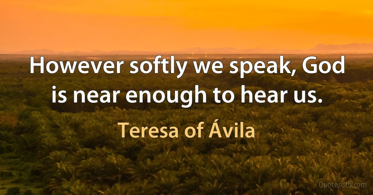 However softly we speak, God is near enough to hear us. (Teresa of Ávila)