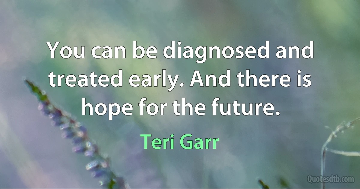 You can be diagnosed and treated early. And there is hope for the future. (Teri Garr)