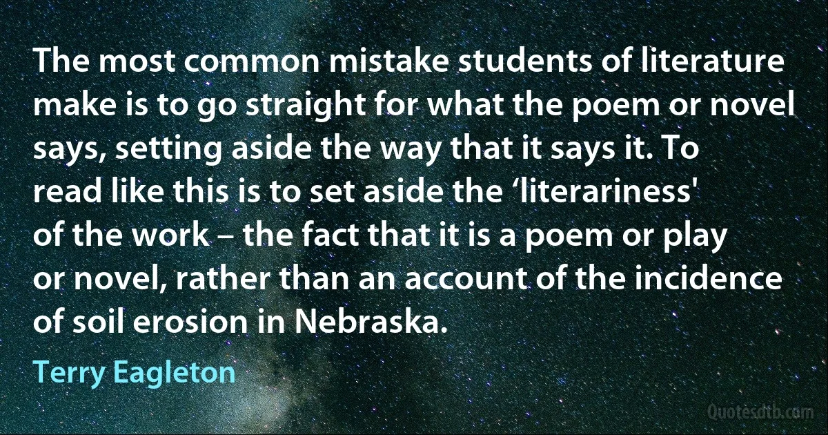 The most common mistake students of literature make is to go straight for what the poem or novel says, setting aside the way that it says it. To read like this is to set aside the ‘literariness' of the work – the fact that it is a poem or play or novel, rather than an account of the incidence of soil erosion in Nebraska. (Terry Eagleton)