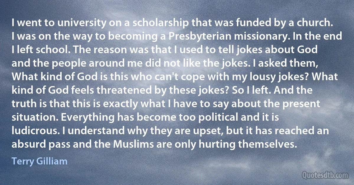 I went to university on a scholarship that was funded by a church. I was on the way to becoming a Presbyterian missionary. In the end I left school. The reason was that I used to tell jokes about God and the people around me did not like the jokes. I asked them, What kind of God is this who can't cope with my lousy jokes? What kind of God feels threatened by these jokes? So I left. And the truth is that this is exactly what I have to say about the present situation. Everything has become too political and it is ludicrous. I understand why they are upset, but it has reached an absurd pass and the Muslims are only hurting themselves. (Terry Gilliam)