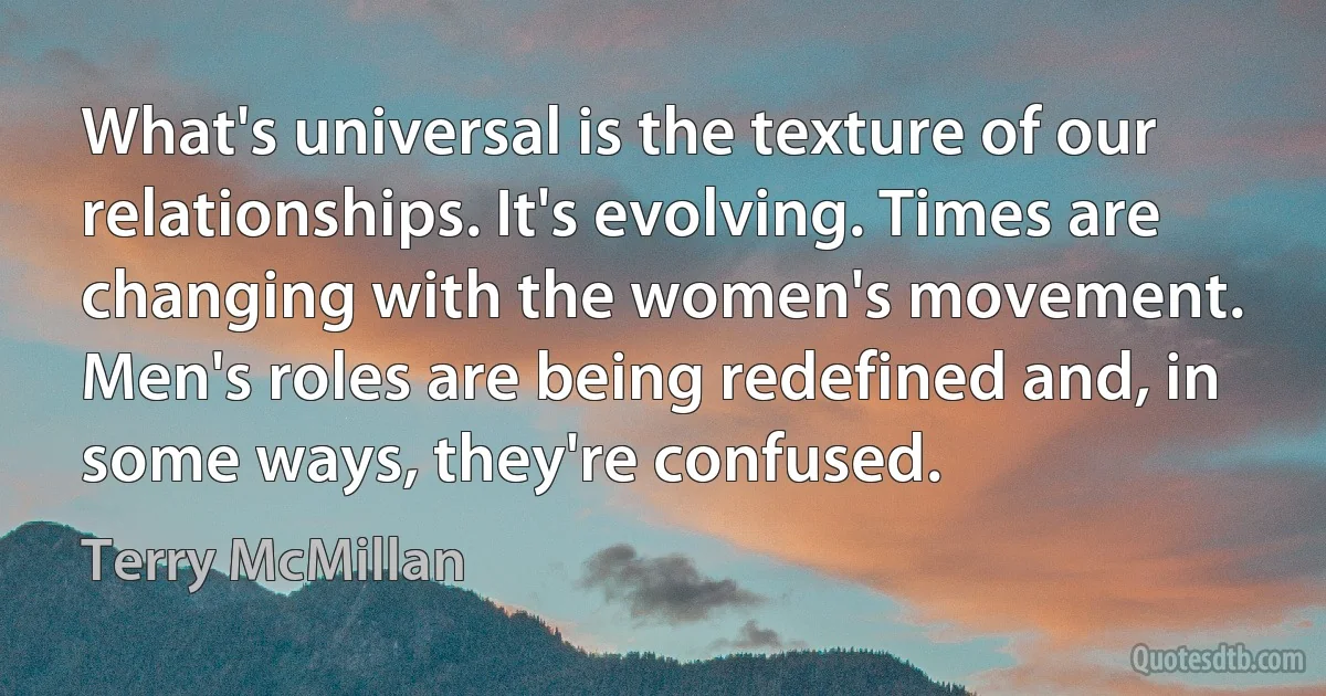 What's universal is the texture of our relationships. It's evolving. Times are changing with the women's movement. Men's roles are being redefined and, in some ways, they're confused. (Terry McMillan)