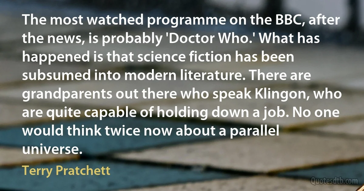 The most watched programme on the BBC, after the news, is probably 'Doctor Who.' What has happened is that science fiction has been subsumed into modern literature. There are grandparents out there who speak Klingon, who are quite capable of holding down a job. No one would think twice now about a parallel universe. (Terry Pratchett)