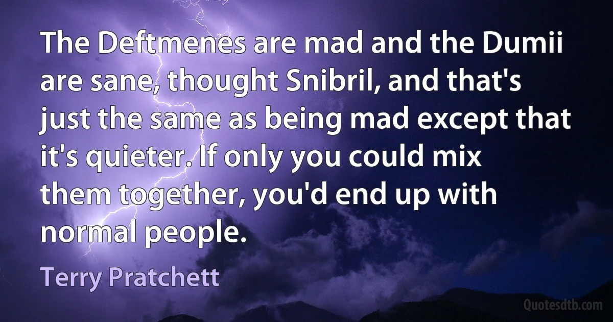 The Deftmenes are mad and the Dumii are sane, thought Snibril, and that's just the same as being mad except that it's quieter. If only you could mix them together, you'd end up with normal people. (Terry Pratchett)