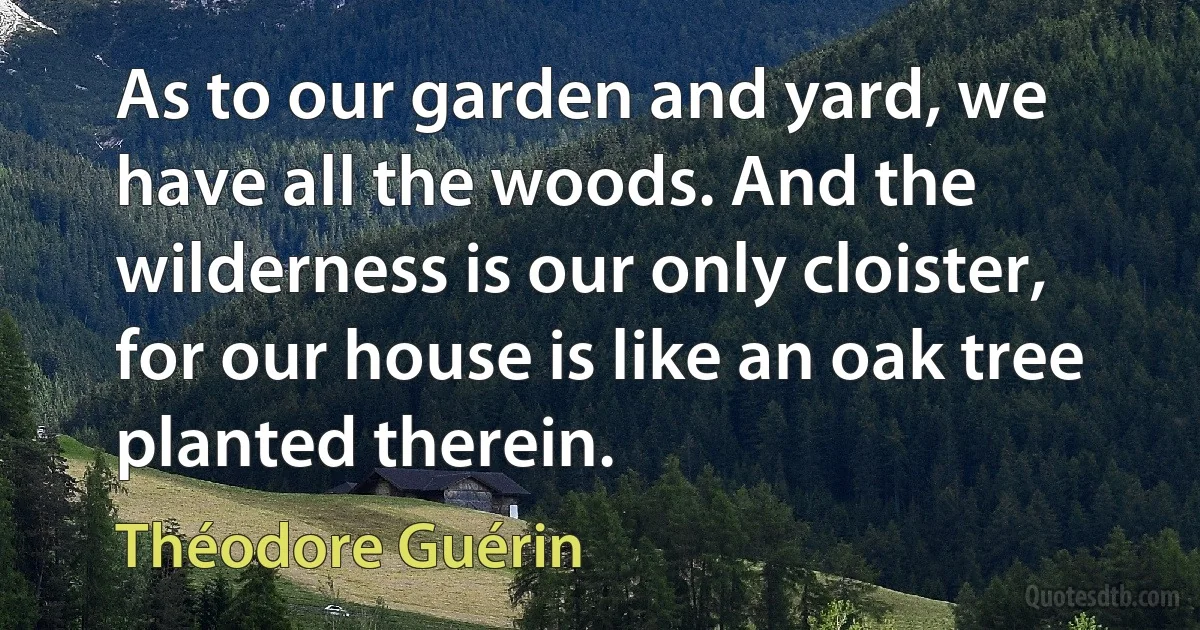 As to our garden and yard, we have all the woods. And the wilderness is our only cloister, for our house is like an oak tree planted therein. (Théodore Guérin)