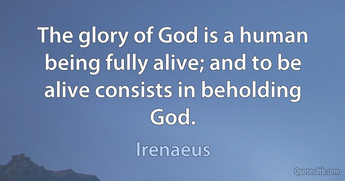 The glory of God is a human being fully alive; and to be alive consists in beholding God. (Irenaeus)