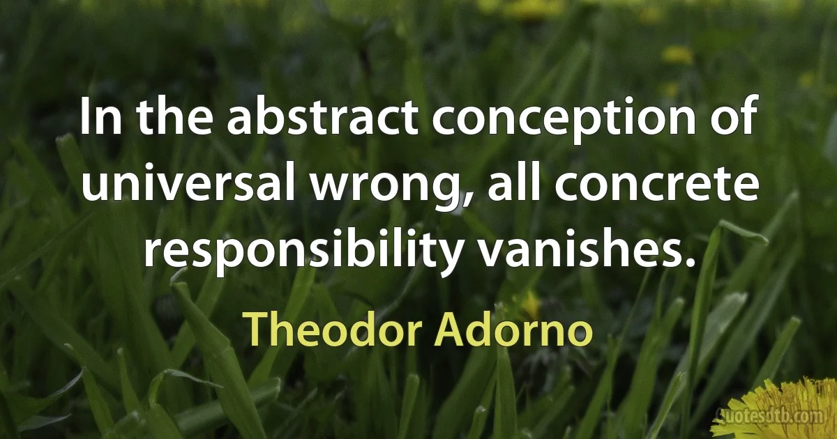 In the abstract conception of universal wrong, all concrete responsibility vanishes. (Theodor Adorno)