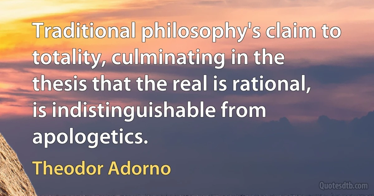 Traditional philosophy's claim to totality, culminating in the thesis that the real is rational, is indistinguishable from apologetics. (Theodor Adorno)