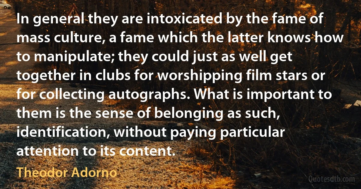 In general they are intoxicated by the fame of mass culture, a fame which the latter knows how to manipulate; they could just as well get together in clubs for worshipping film stars or for collecting autographs. What is important to them is the sense of belonging as such, identification, without paying particular attention to its content. (Theodor Adorno)