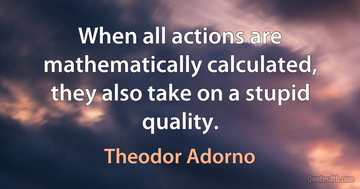 When all actions are mathematically calculated, they also take on a stupid quality. (Theodor Adorno)