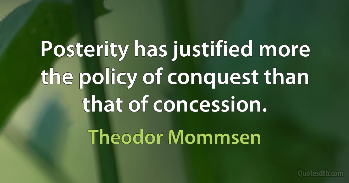 Posterity has justified more the policy of conquest than that of concession. (Theodor Mommsen)