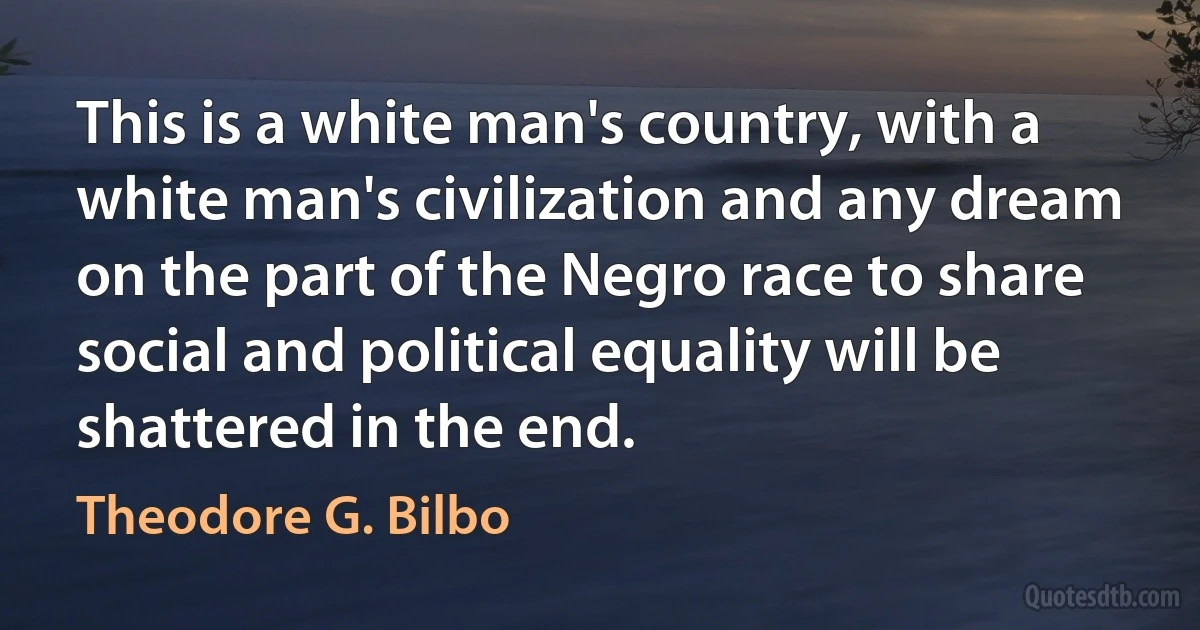 This is a white man's country, with a white man's civilization and any dream on the part of the Negro race to share social and political equality will be shattered in the end. (Theodore G. Bilbo)