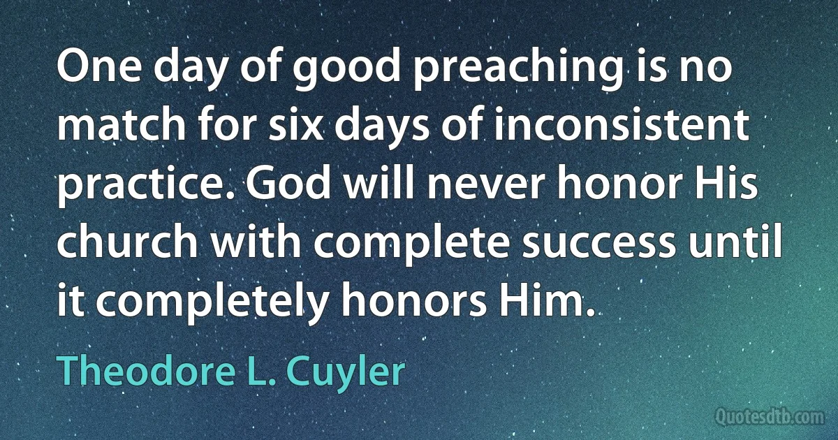 One day of good preaching is no match for six days of inconsistent practice. God will never honor His church with complete success until it completely honors Him. (Theodore L. Cuyler)