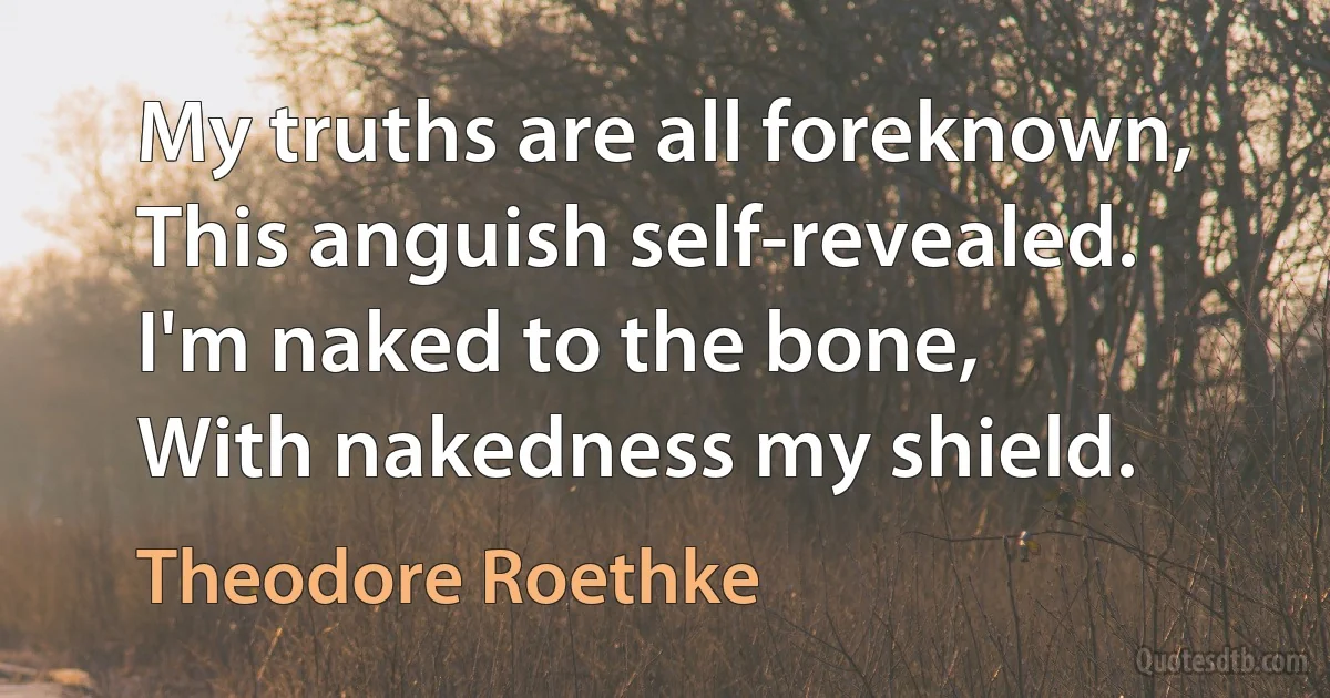 My truths are all foreknown,
This anguish self-revealed.
I'm naked to the bone,
With nakedness my shield. (Theodore Roethke)