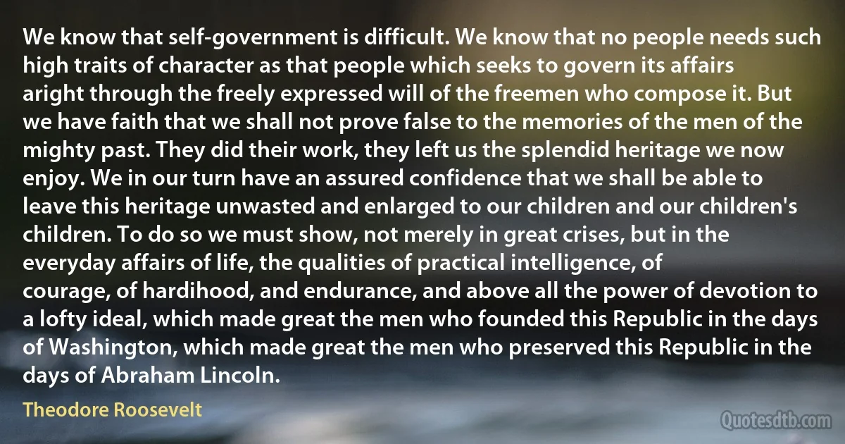 We know that self-government is difficult. We know that no people needs such high traits of character as that people which seeks to govern its affairs aright through the freely expressed will of the freemen who compose it. But we have faith that we shall not prove false to the memories of the men of the mighty past. They did their work, they left us the splendid heritage we now enjoy. We in our turn have an assured confidence that we shall be able to leave this heritage unwasted and enlarged to our children and our children's children. To do so we must show, not merely in great crises, but in the everyday affairs of life, the qualities of practical intelligence, of courage, of hardihood, and endurance, and above all the power of devotion to a lofty ideal, which made great the men who founded this Republic in the days of Washington, which made great the men who preserved this Republic in the days of Abraham Lincoln. (Theodore Roosevelt)