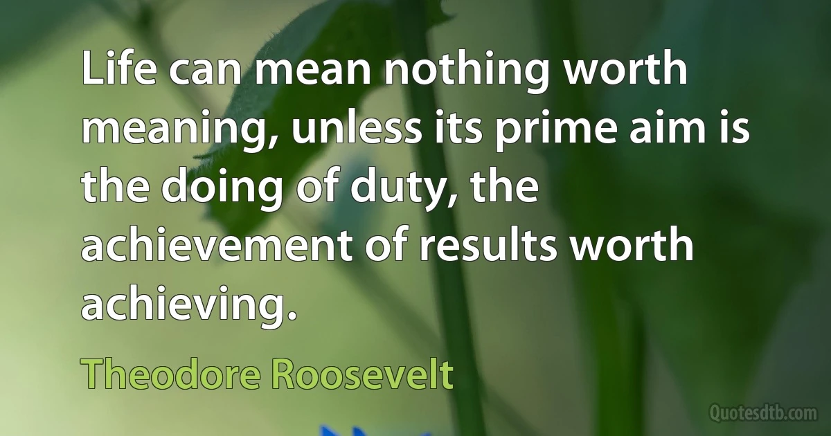 Life can mean nothing worth meaning, unless its prime aim is the doing of duty, the achievement of results worth achieving. (Theodore Roosevelt)