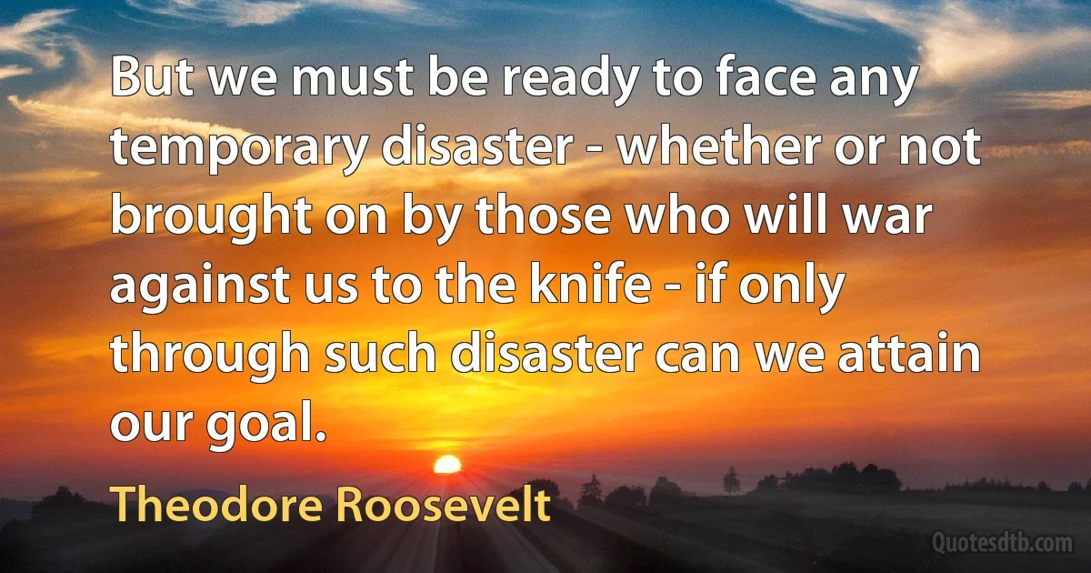 But we must be ready to face any temporary disaster - whether or not brought on by those who will war against us to the knife - if only through such disaster can we attain our goal. (Theodore Roosevelt)