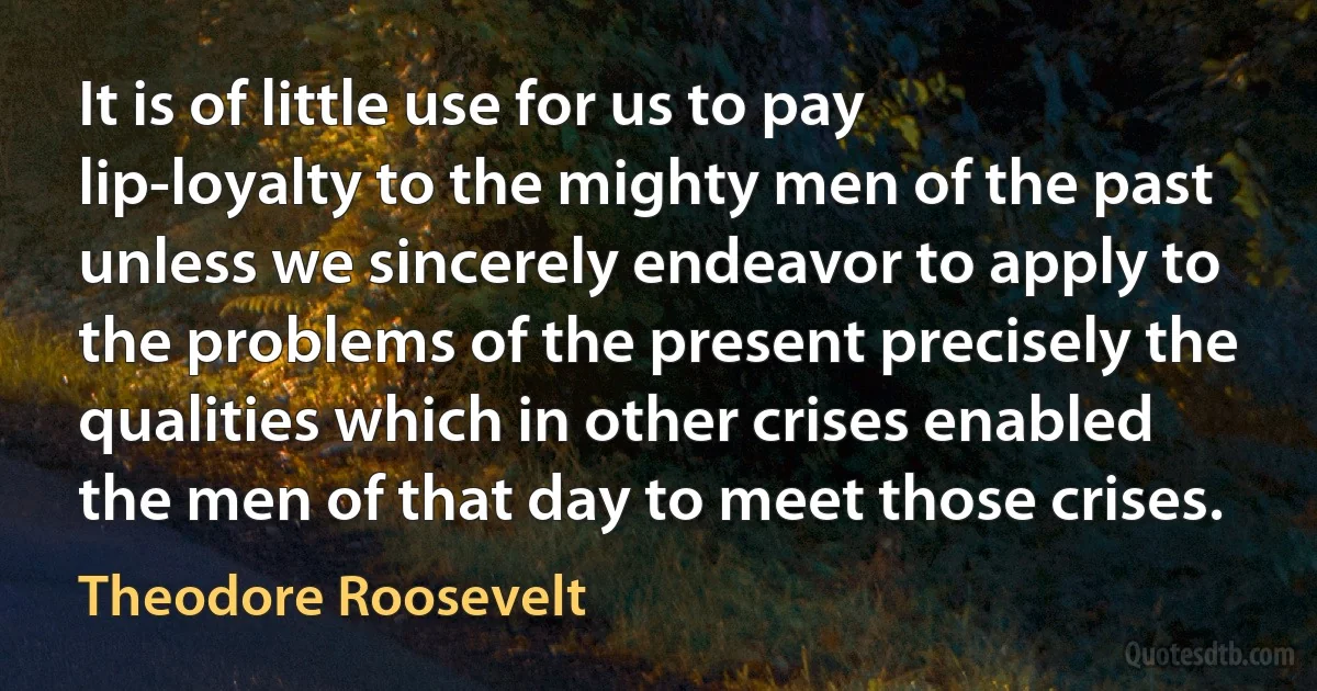 It is of little use for us to pay lip-loyalty to the mighty men of the past unless we sincerely endeavor to apply to the problems of the present precisely the qualities which in other crises enabled the men of that day to meet those crises. (Theodore Roosevelt)