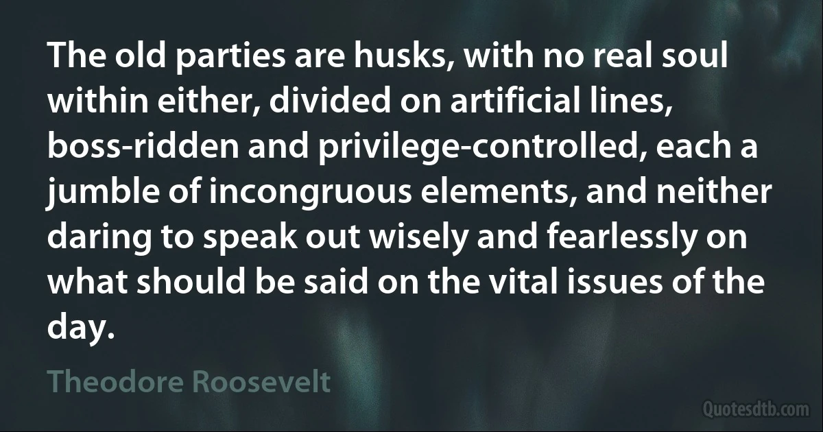 The old parties are husks, with no real soul within either, divided on artificial lines, boss-ridden and privilege-controlled, each a jumble of incongruous elements, and neither daring to speak out wisely and fearlessly on what should be said on the vital issues of the day. (Theodore Roosevelt)