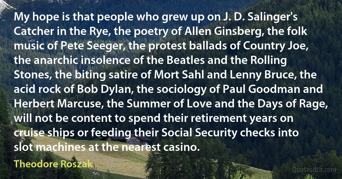 My hope is that people who grew up on J. D. Salinger's Catcher in the Rye, the poetry of Allen Ginsberg, the folk music of Pete Seeger, the protest ballads of Country Joe, the anarchic insolence of the Beatles and the Rolling Stones, the biting satire of Mort Sahl and Lenny Bruce, the acid rock of Bob Dylan, the sociology of Paul Goodman and Herbert Marcuse, the Summer of Love and the Days of Rage, will not be content to spend their retirement years on cruise ships or feeding their Social Security checks into slot machines at the nearest casino. (Theodore Roszak)