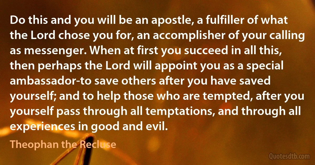 Do this and you will be an apostle, a fulfiller of what the Lord chose you for, an accomplisher of your calling as messenger. When at first you succeed in all this, then perhaps the Lord will appoint you as a special ambassador-to save others after you have saved yourself; and to help those who are tempted, after you yourself pass through all temptations, and through all experiences in good and evil. (Theophan the Recluse)