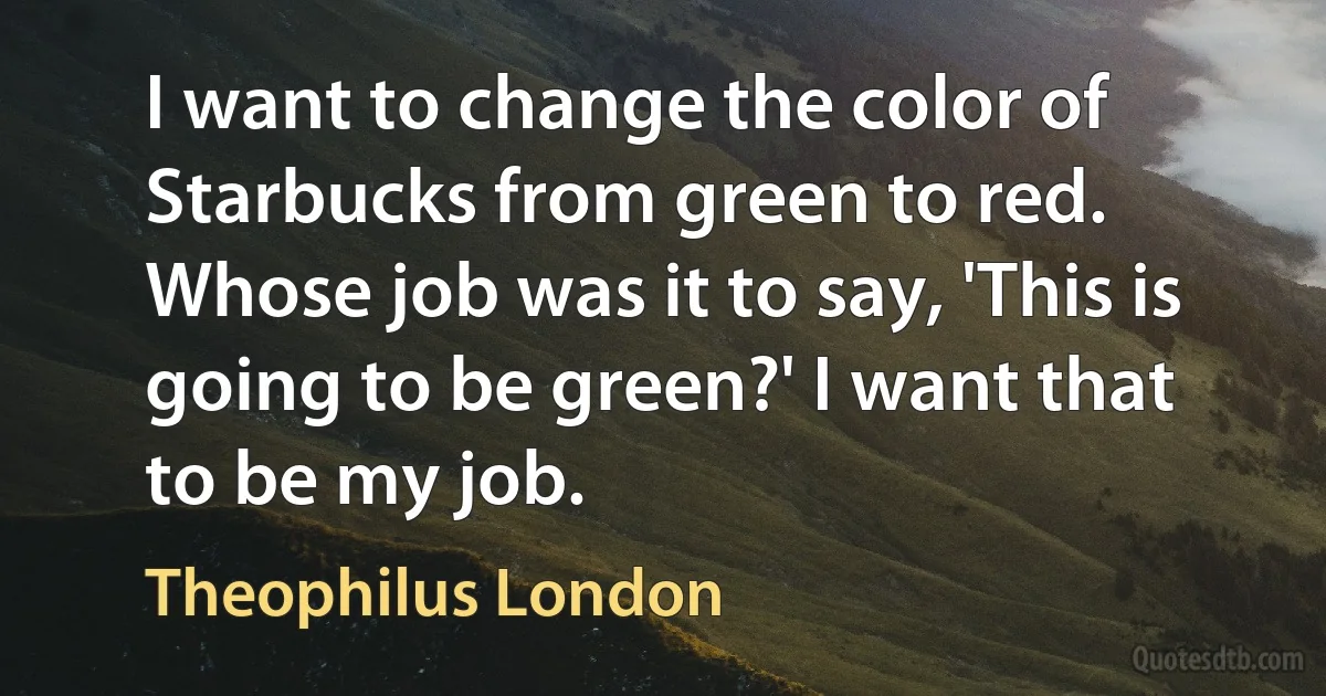 I want to change the color of Starbucks from green to red. Whose job was it to say, 'This is going to be green?' I want that to be my job. (Theophilus London)