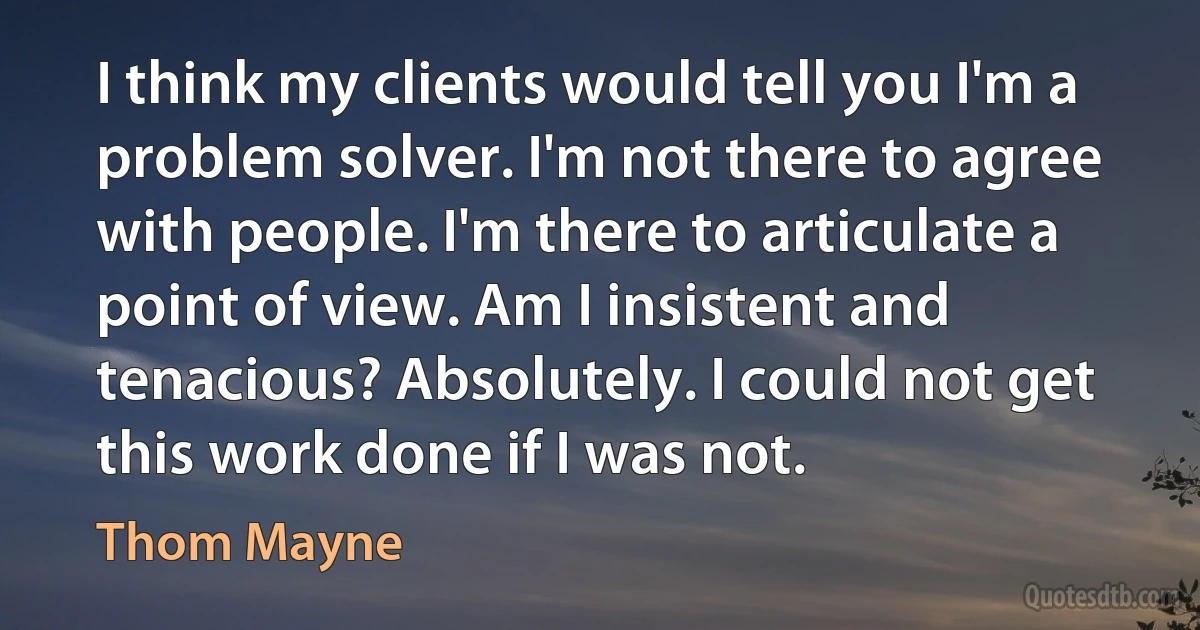 I think my clients would tell you I'm a problem solver. I'm not there to agree with people. I'm there to articulate a point of view. Am I insistent and tenacious? Absolutely. I could not get this work done if I was not. (Thom Mayne)