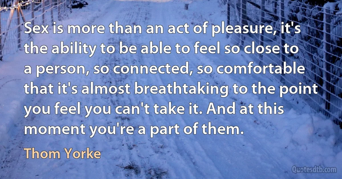 Sex is more than an act of pleasure, it's the ability to be able to feel so close to a person, so connected, so comfortable that it's almost breathtaking to the point you feel you can't take it. And at this moment you're a part of them. (Thom Yorke)