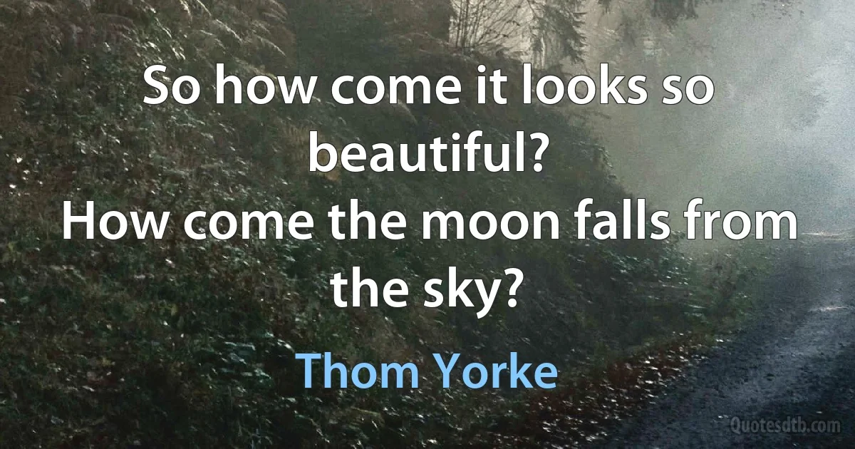 So how come it looks so beautiful?
How come the moon falls from the sky? (Thom Yorke)