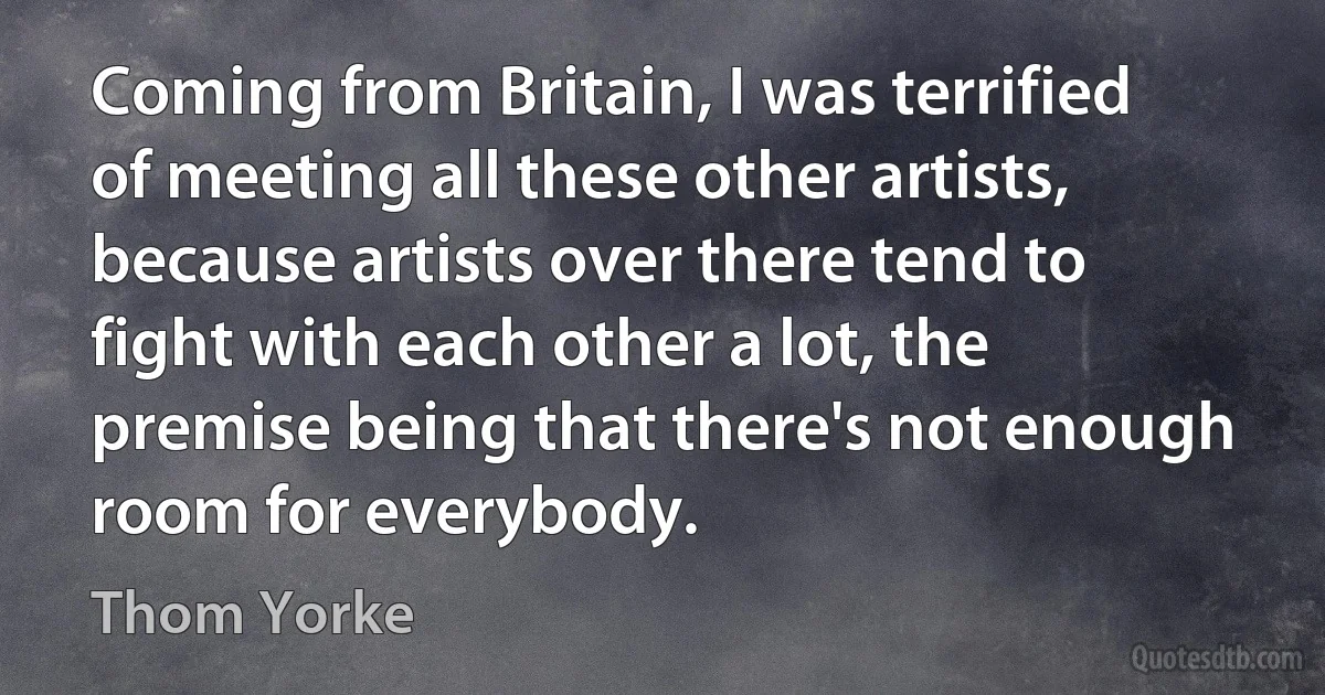 Coming from Britain, I was terrified of meeting all these other artists, because artists over there tend to fight with each other a lot, the premise being that there's not enough room for everybody. (Thom Yorke)