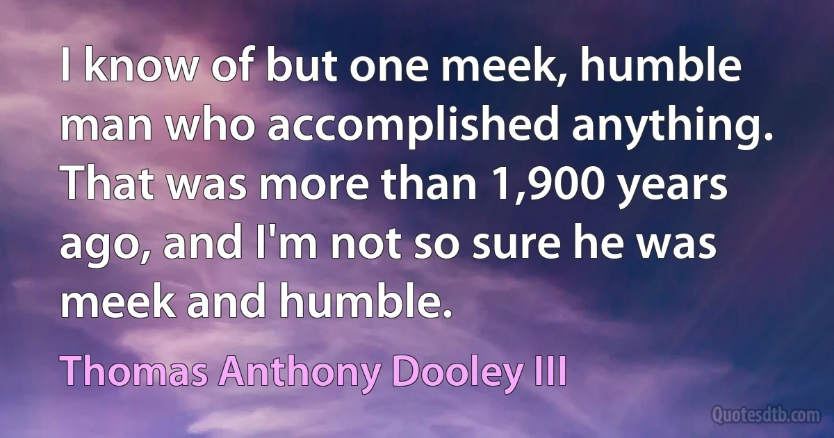 I know of but one meek, humble man who accomplished anything. That was more than 1,900 years ago, and I'm not so sure he was meek and humble. (Thomas Anthony Dooley III)