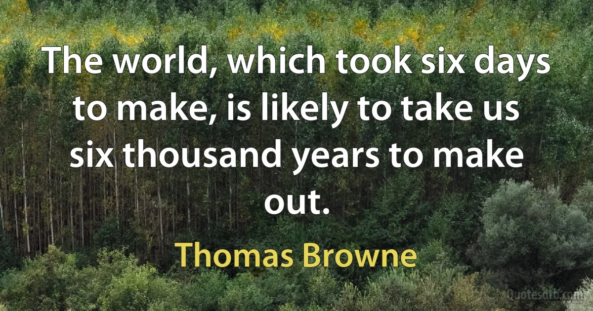 The world, which took six days to make, is likely to take us six thousand years to make out. (Thomas Browne)