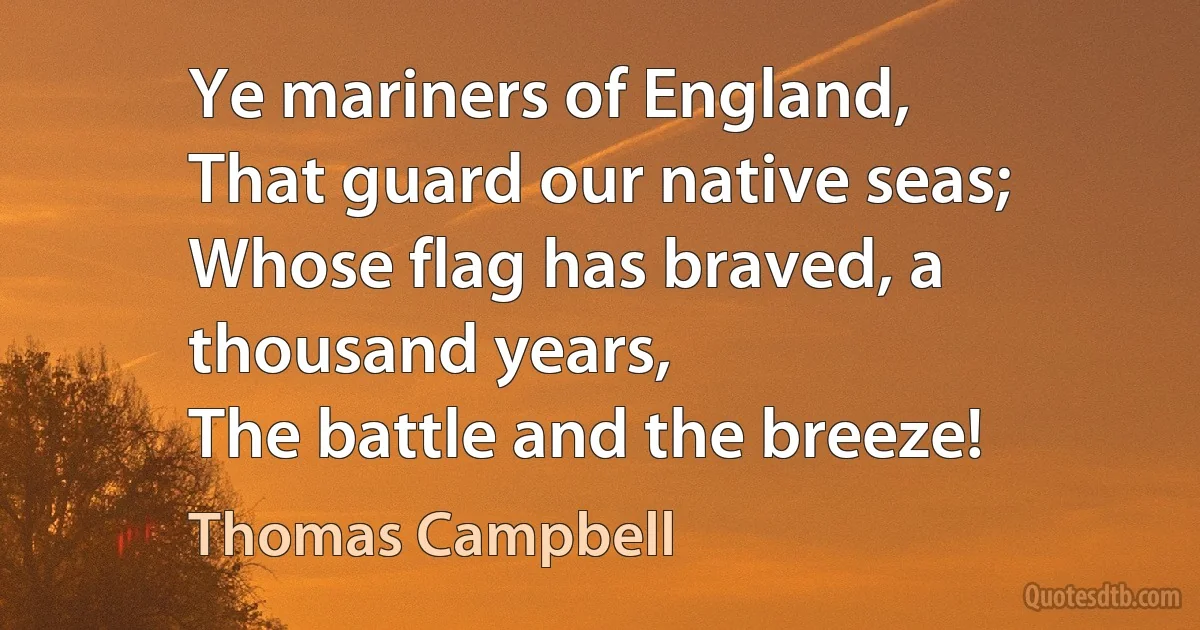 Ye mariners of England,
That guard our native seas;
Whose flag has braved, a thousand years,
The battle and the breeze! (Thomas Campbell)