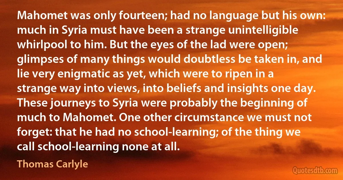 Mahomet was only fourteen; had no language but his own: much in Syria must have been a strange unintelligible whirlpool to him. But the eyes of the lad were open; glimpses of many things would doubtless be taken in, and lie very enigmatic as yet, which were to ripen in a strange way into views, into beliefs and insights one day. These journeys to Syria were probably the beginning of much to Mahomet. One other circumstance we must not forget: that he had no school-learning; of the thing we call school-learning none at all. (Thomas Carlyle)