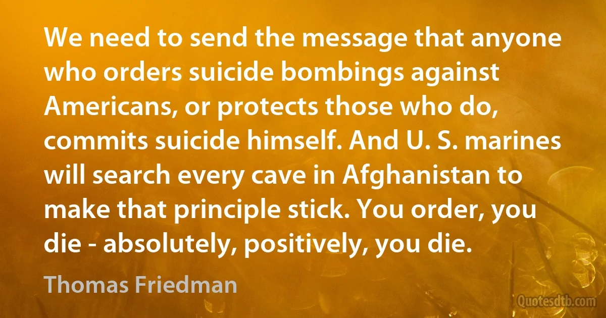 We need to send the message that anyone who orders suicide bombings against Americans, or protects those who do, commits suicide himself. And U. S. marines will search every cave in Afghanistan to make that principle stick. You order, you die - absolutely, positively, you die. (Thomas Friedman)