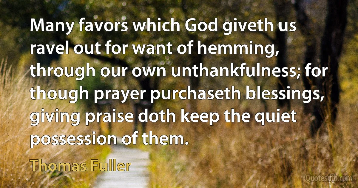 Many favors which God giveth us ravel out for want of hemming, through our own unthankfulness; for though prayer purchaseth blessings, giving praise doth keep the quiet possession of them. (Thomas Fuller)