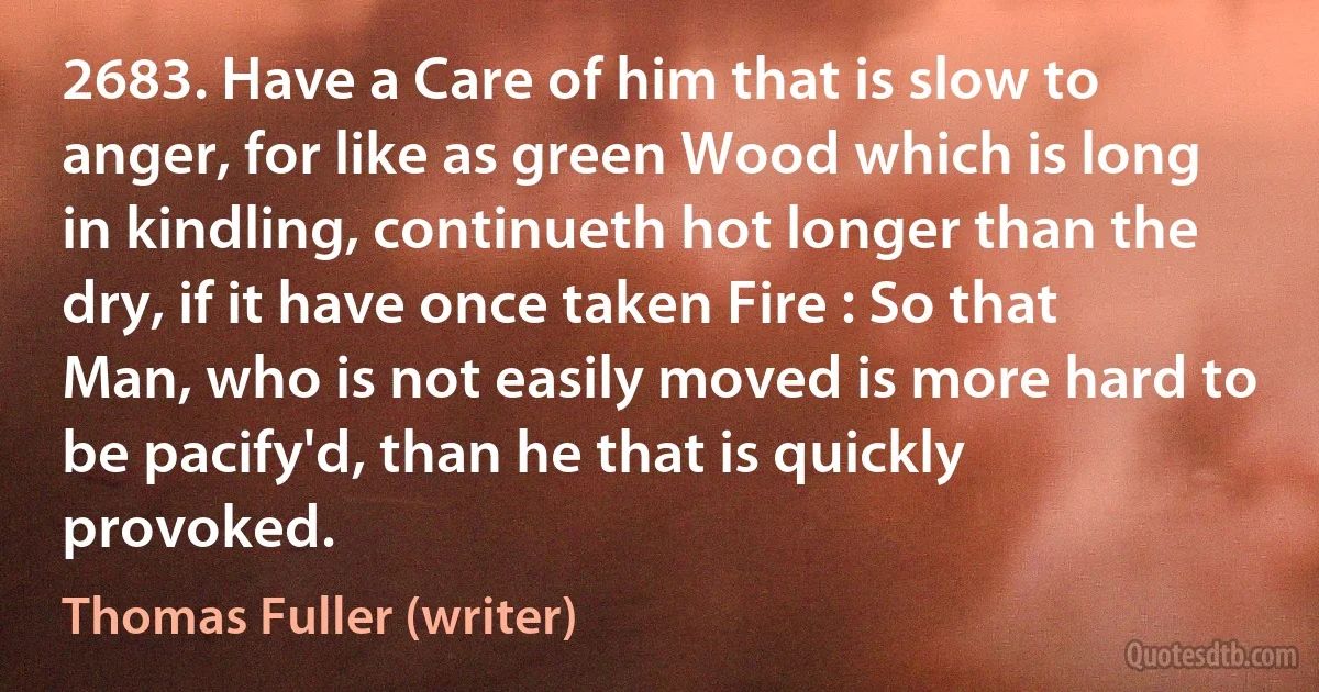 2683. Have a Care of him that is slow to anger, for like as green Wood which is long in kindling, continueth hot longer than the dry, if it have once taken Fire : So that Man, who is not easily moved is more hard to be pacify'd, than he that is quickly provoked. (Thomas Fuller (writer))