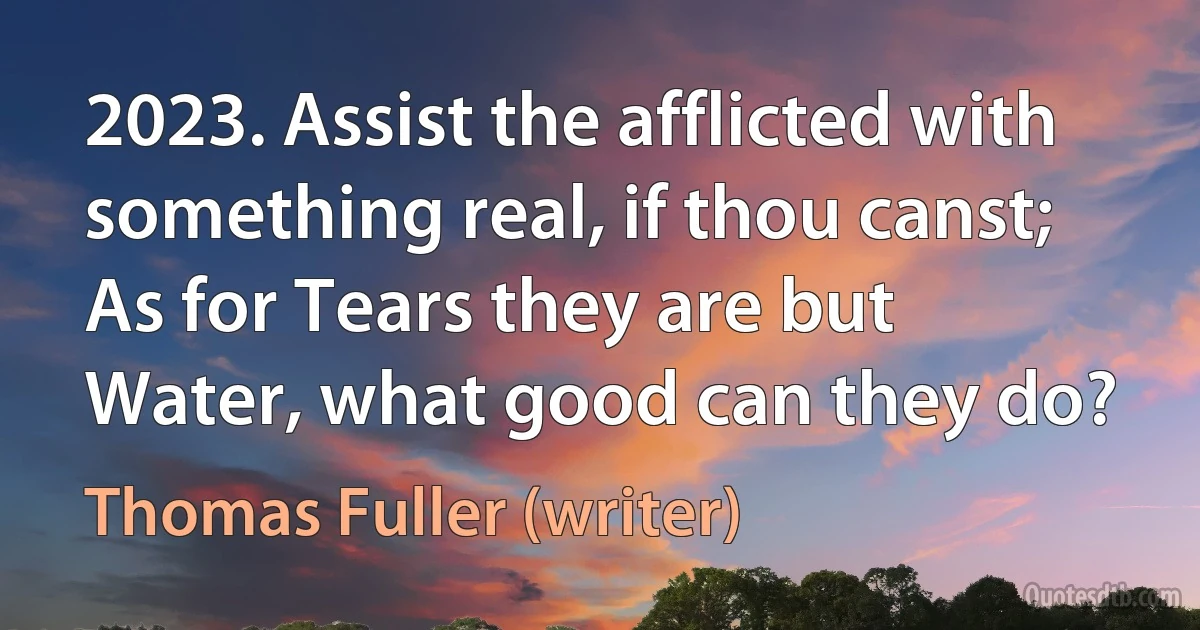 2023. Assist the afflicted with something real, if thou canst; As for Tears they are but Water, what good can they do? (Thomas Fuller (writer))